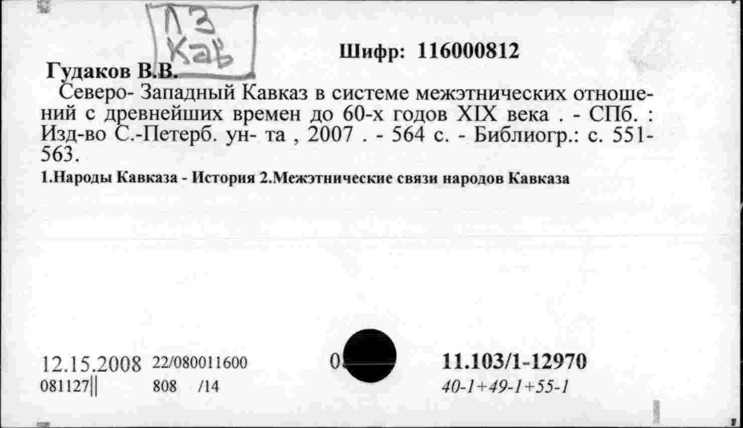 ﻿
Шифр: 116000812
Г удаков
Северо- Западный Кавказ в системе межэтнических отноше-
ний с древнейших времен до 60-х годов XIX века . - СПб. : Изд-во С.-Петерб. ун- та , 2007 . - 564 с. - Библиогр.: с. 551-
1.Народы Кавказа - История 2.Межэтнические связи народов Кавказа
12.15.20 0 8 22/080011600
081127Ц	808 /14
11.103/1-12970
40-1+49-1+55-1